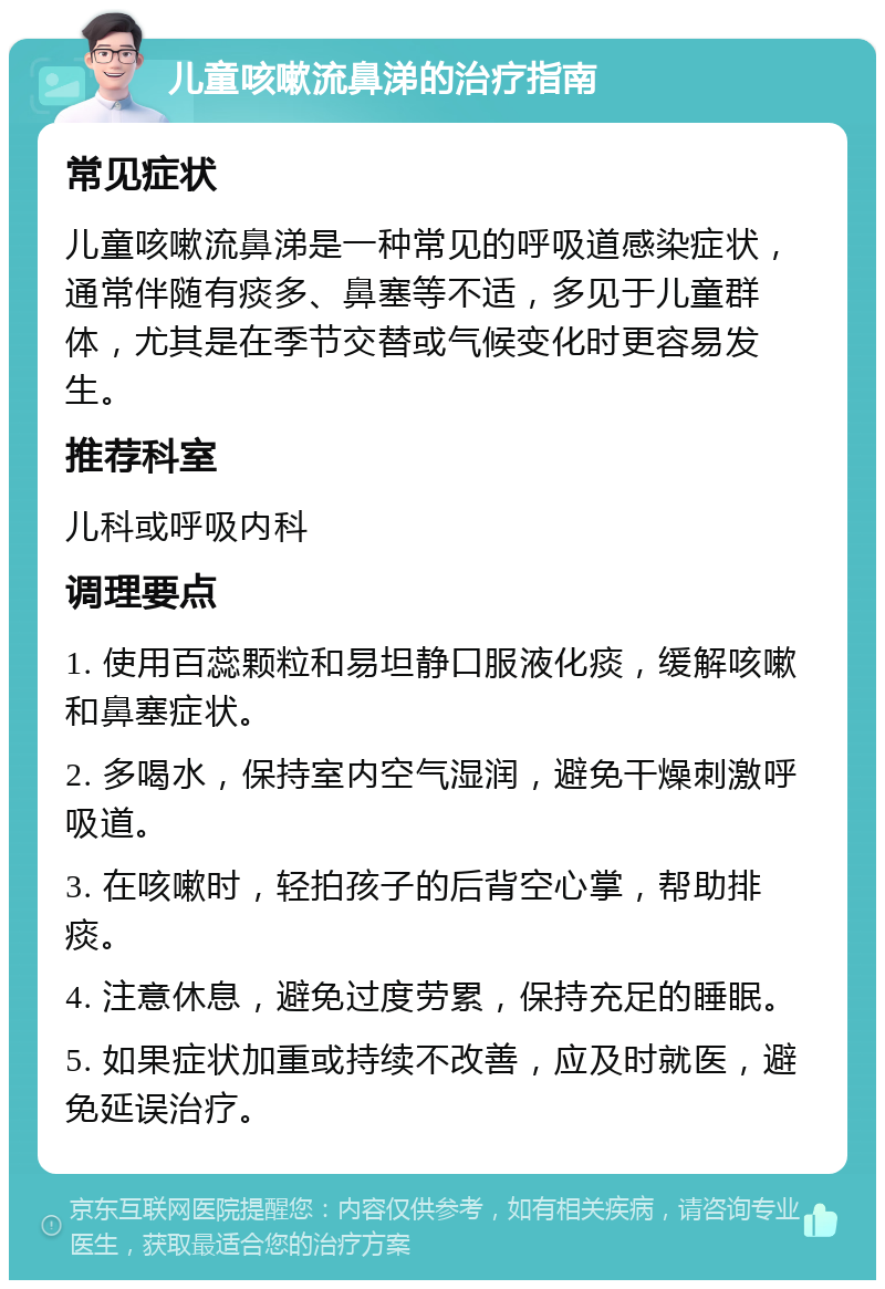 儿童咳嗽流鼻涕的治疗指南 常见症状 儿童咳嗽流鼻涕是一种常见的呼吸道感染症状，通常伴随有痰多、鼻塞等不适，多见于儿童群体，尤其是在季节交替或气候变化时更容易发生。 推荐科室 儿科或呼吸内科 调理要点 1. 使用百蕊颗粒和易坦静口服液化痰，缓解咳嗽和鼻塞症状。 2. 多喝水，保持室内空气湿润，避免干燥刺激呼吸道。 3. 在咳嗽时，轻拍孩子的后背空心掌，帮助排痰。 4. 注意休息，避免过度劳累，保持充足的睡眠。 5. 如果症状加重或持续不改善，应及时就医，避免延误治疗。