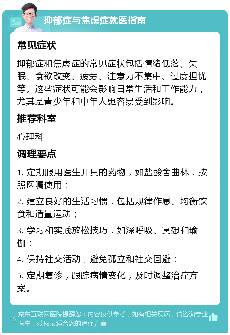 抑郁症与焦虑症就医指南 常见症状 抑郁症和焦虑症的常见症状包括情绪低落、失眠、食欲改变、疲劳、注意力不集中、过度担忧等。这些症状可能会影响日常生活和工作能力，尤其是青少年和中年人更容易受到影响。 推荐科室 心理科 调理要点 1. 定期服用医生开具的药物，如盐酸舍曲林，按照医嘱使用； 2. 建立良好的生活习惯，包括规律作息、均衡饮食和适量运动； 3. 学习和实践放松技巧，如深呼吸、冥想和瑜伽； 4. 保持社交活动，避免孤立和社交回避； 5. 定期复诊，跟踪病情变化，及时调整治疗方案。