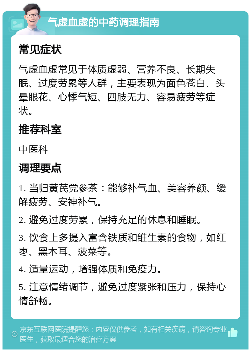 气虚血虚的中药调理指南 常见症状 气虚血虚常见于体质虚弱、营养不良、长期失眠、过度劳累等人群，主要表现为面色苍白、头晕眼花、心悸气短、四肢无力、容易疲劳等症状。 推荐科室 中医科 调理要点 1. 当归黄芪党参茶：能够补气血、美容养颜、缓解疲劳、安神补气。 2. 避免过度劳累，保持充足的休息和睡眠。 3. 饮食上多摄入富含铁质和维生素的食物，如红枣、黑木耳、菠菜等。 4. 适量运动，增强体质和免疫力。 5. 注意情绪调节，避免过度紧张和压力，保持心情舒畅。