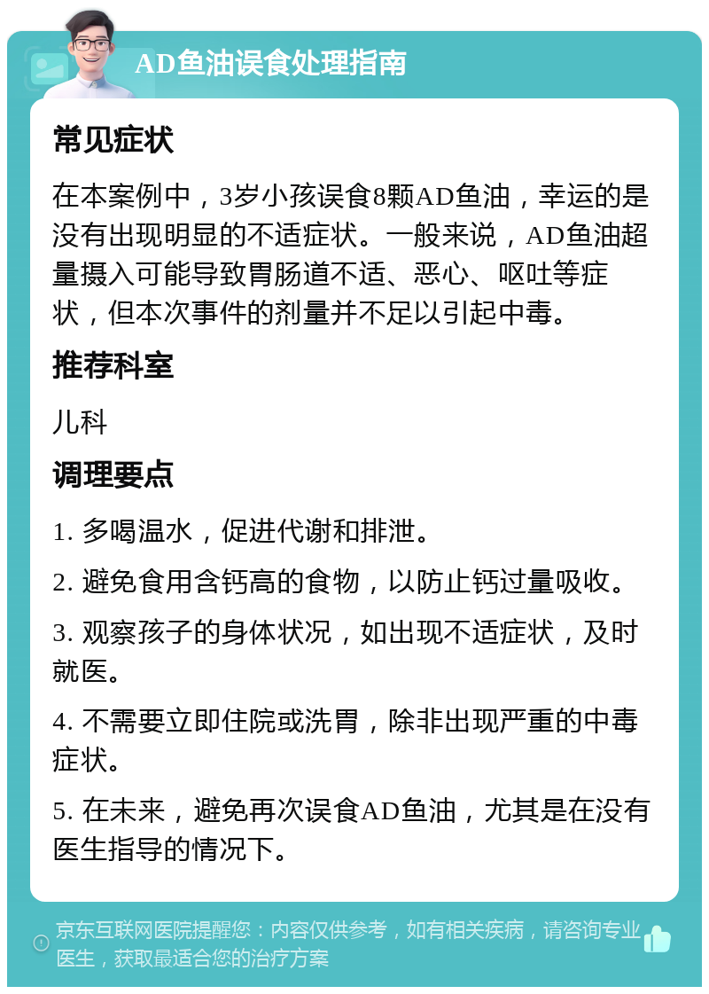 AD鱼油误食处理指南 常见症状 在本案例中，3岁小孩误食8颗AD鱼油，幸运的是没有出现明显的不适症状。一般来说，AD鱼油超量摄入可能导致胃肠道不适、恶心、呕吐等症状，但本次事件的剂量并不足以引起中毒。 推荐科室 儿科 调理要点 1. 多喝温水，促进代谢和排泄。 2. 避免食用含钙高的食物，以防止钙过量吸收。 3. 观察孩子的身体状况，如出现不适症状，及时就医。 4. 不需要立即住院或洗胃，除非出现严重的中毒症状。 5. 在未来，避免再次误食AD鱼油，尤其是在没有医生指导的情况下。