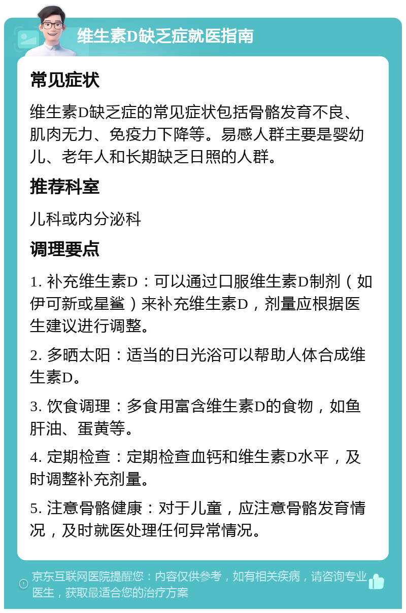 维生素D缺乏症就医指南 常见症状 维生素D缺乏症的常见症状包括骨骼发育不良、肌肉无力、免疫力下降等。易感人群主要是婴幼儿、老年人和长期缺乏日照的人群。 推荐科室 儿科或内分泌科 调理要点 1. 补充维生素D：可以通过口服维生素D制剂（如伊可新或星鲨）来补充维生素D，剂量应根据医生建议进行调整。 2. 多晒太阳：适当的日光浴可以帮助人体合成维生素D。 3. 饮食调理：多食用富含维生素D的食物，如鱼肝油、蛋黄等。 4. 定期检查：定期检查血钙和维生素D水平，及时调整补充剂量。 5. 注意骨骼健康：对于儿童，应注意骨骼发育情况，及时就医处理任何异常情况。