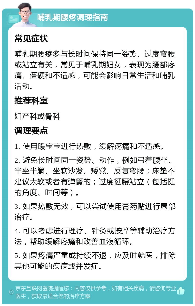 哺乳期腰疼调理指南 常见症状 哺乳期腰疼多与长时间保持同一姿势、过度弯腰或站立有关，常见于哺乳期妇女，表现为腰部疼痛、僵硬和不适感，可能会影响日常生活和哺乳活动。 推荐科室 妇产科或骨科 调理要点 1. 使用暖宝宝进行热敷，缓解疼痛和不适感。 2. 避免长时间同一姿势、动作，例如弓着腰坐、半坐半躺、坐软沙发、矮凳、反复弯腰；床垫不建议太软或者有弹簧的；过度挺腰站立（包括挺的角度、时间等）。 3. 如果热敷无效，可以尝试使用膏药贴进行局部治疗。 4. 可以考虑进行理疗、针灸或按摩等辅助治疗方法，帮助缓解疼痛和改善血液循环。 5. 如果疼痛严重或持续不退，应及时就医，排除其他可能的疾病或并发症。