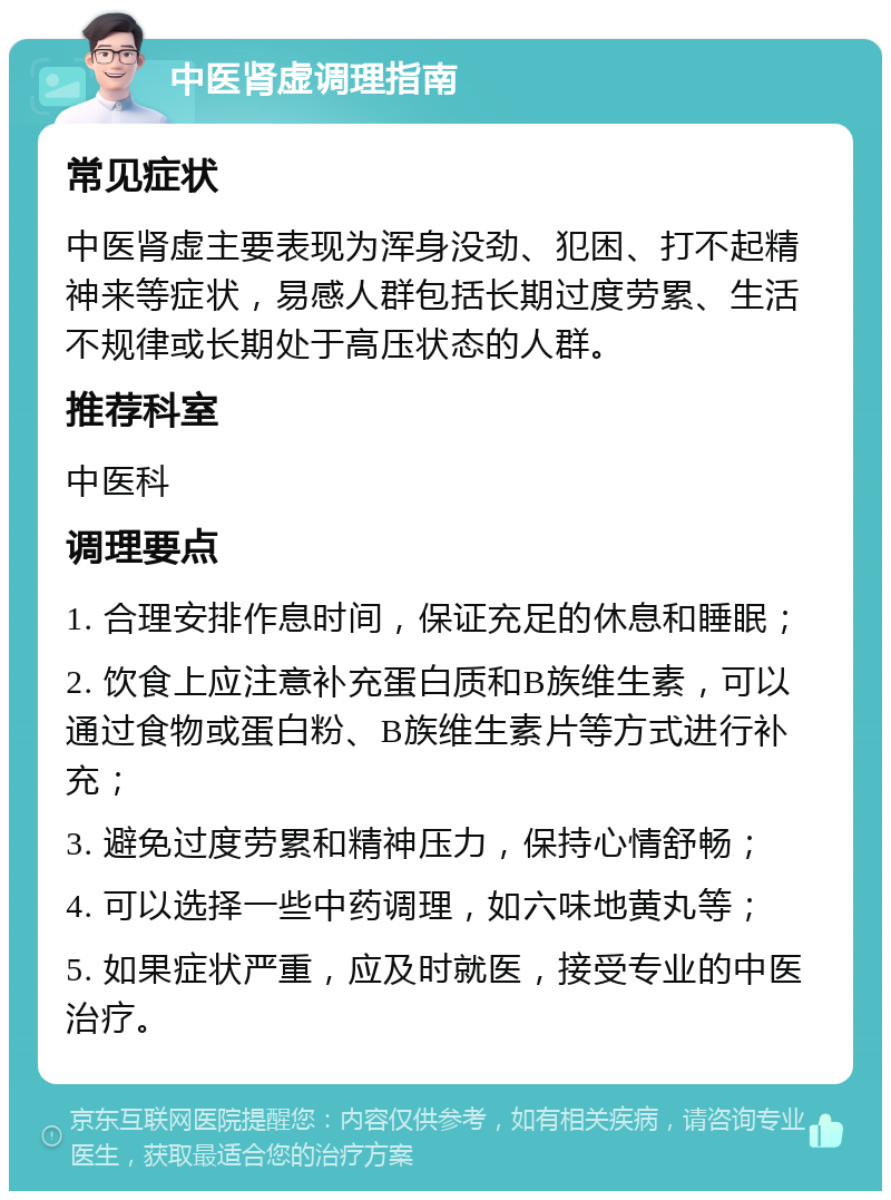 中医肾虚调理指南 常见症状 中医肾虚主要表现为浑身没劲、犯困、打不起精神来等症状，易感人群包括长期过度劳累、生活不规律或长期处于高压状态的人群。 推荐科室 中医科 调理要点 1. 合理安排作息时间，保证充足的休息和睡眠； 2. 饮食上应注意补充蛋白质和B族维生素，可以通过食物或蛋白粉、B族维生素片等方式进行补充； 3. 避免过度劳累和精神压力，保持心情舒畅； 4. 可以选择一些中药调理，如六味地黄丸等； 5. 如果症状严重，应及时就医，接受专业的中医治疗。