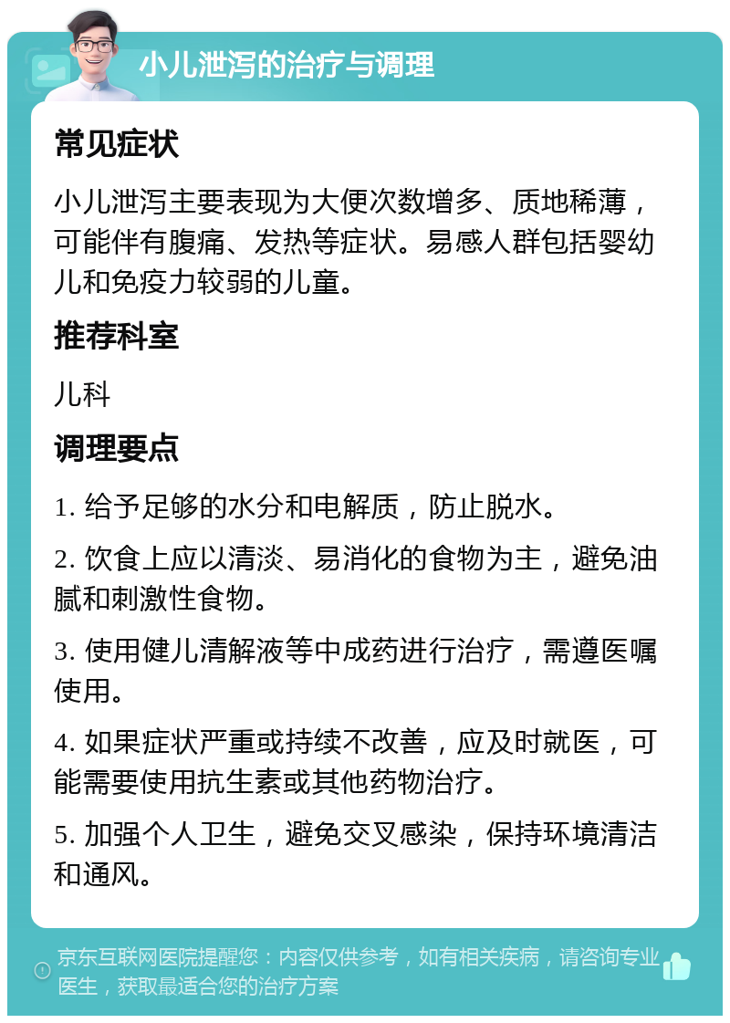 小儿泄泻的治疗与调理 常见症状 小儿泄泻主要表现为大便次数增多、质地稀薄，可能伴有腹痛、发热等症状。易感人群包括婴幼儿和免疫力较弱的儿童。 推荐科室 儿科 调理要点 1. 给予足够的水分和电解质，防止脱水。 2. 饮食上应以清淡、易消化的食物为主，避免油腻和刺激性食物。 3. 使用健儿清解液等中成药进行治疗，需遵医嘱使用。 4. 如果症状严重或持续不改善，应及时就医，可能需要使用抗生素或其他药物治疗。 5. 加强个人卫生，避免交叉感染，保持环境清洁和通风。