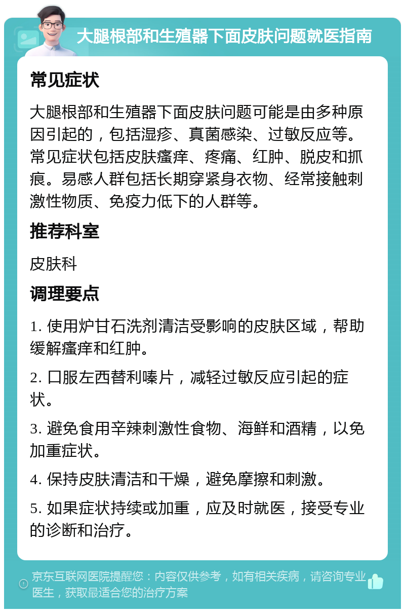 大腿根部和生殖器下面皮肤问题就医指南 常见症状 大腿根部和生殖器下面皮肤问题可能是由多种原因引起的，包括湿疹、真菌感染、过敏反应等。常见症状包括皮肤瘙痒、疼痛、红肿、脱皮和抓痕。易感人群包括长期穿紧身衣物、经常接触刺激性物质、免疫力低下的人群等。 推荐科室 皮肤科 调理要点 1. 使用炉甘石洗剂清洁受影响的皮肤区域，帮助缓解瘙痒和红肿。 2. 口服左西替利嗪片，减轻过敏反应引起的症状。 3. 避免食用辛辣刺激性食物、海鲜和酒精，以免加重症状。 4. 保持皮肤清洁和干燥，避免摩擦和刺激。 5. 如果症状持续或加重，应及时就医，接受专业的诊断和治疗。