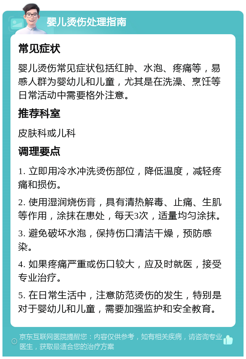 婴儿烫伤处理指南 常见症状 婴儿烫伤常见症状包括红肿、水泡、疼痛等，易感人群为婴幼儿和儿童，尤其是在洗澡、烹饪等日常活动中需要格外注意。 推荐科室 皮肤科或儿科 调理要点 1. 立即用冷水冲洗烫伤部位，降低温度，减轻疼痛和损伤。 2. 使用湿润烧伤膏，具有清热解毒、止痛、生肌等作用，涂抹在患处，每天3次，适量均匀涂抹。 3. 避免破坏水泡，保持伤口清洁干燥，预防感染。 4. 如果疼痛严重或伤口较大，应及时就医，接受专业治疗。 5. 在日常生活中，注意防范烫伤的发生，特别是对于婴幼儿和儿童，需要加强监护和安全教育。