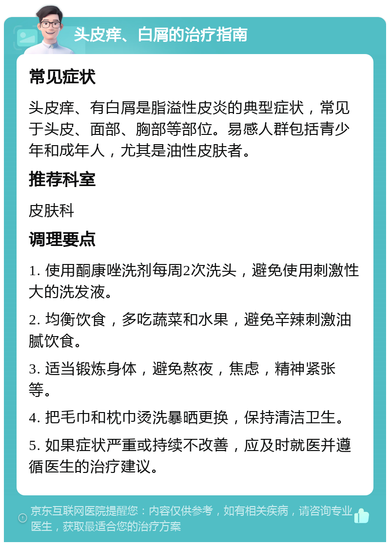 头皮痒、白屑的治疗指南 常见症状 头皮痒、有白屑是脂溢性皮炎的典型症状，常见于头皮、面部、胸部等部位。易感人群包括青少年和成年人，尤其是油性皮肤者。 推荐科室 皮肤科 调理要点 1. 使用酮康唑洗剂每周2次洗头，避免使用刺激性大的洗发液。 2. 均衡饮食，多吃蔬菜和水果，避免辛辣刺激油腻饮食。 3. 适当锻炼身体，避免熬夜，焦虑，精神紧张等。 4. 把毛巾和枕巾烫洗暴晒更换，保持清洁卫生。 5. 如果症状严重或持续不改善，应及时就医并遵循医生的治疗建议。