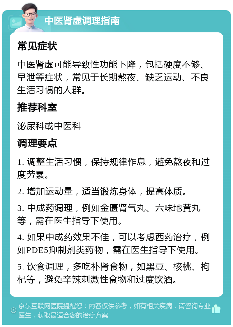 中医肾虚调理指南 常见症状 中医肾虚可能导致性功能下降，包括硬度不够、早泄等症状，常见于长期熬夜、缺乏运动、不良生活习惯的人群。 推荐科室 泌尿科或中医科 调理要点 1. 调整生活习惯，保持规律作息，避免熬夜和过度劳累。 2. 增加运动量，适当锻炼身体，提高体质。 3. 中成药调理，例如金匮肾气丸、六味地黄丸等，需在医生指导下使用。 4. 如果中成药效果不佳，可以考虑西药治疗，例如PDE5抑制剂类药物，需在医生指导下使用。 5. 饮食调理，多吃补肾食物，如黑豆、核桃、枸杞等，避免辛辣刺激性食物和过度饮酒。