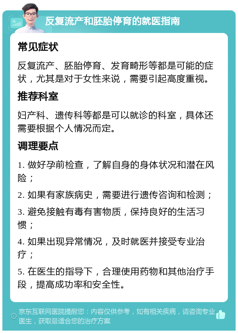 反复流产和胚胎停育的就医指南 常见症状 反复流产、胚胎停育、发育畸形等都是可能的症状，尤其是对于女性来说，需要引起高度重视。 推荐科室 妇产科、遗传科等都是可以就诊的科室，具体还需要根据个人情况而定。 调理要点 1. 做好孕前检查，了解自身的身体状况和潜在风险； 2. 如果有家族病史，需要进行遗传咨询和检测； 3. 避免接触有毒有害物质，保持良好的生活习惯； 4. 如果出现异常情况，及时就医并接受专业治疗； 5. 在医生的指导下，合理使用药物和其他治疗手段，提高成功率和安全性。