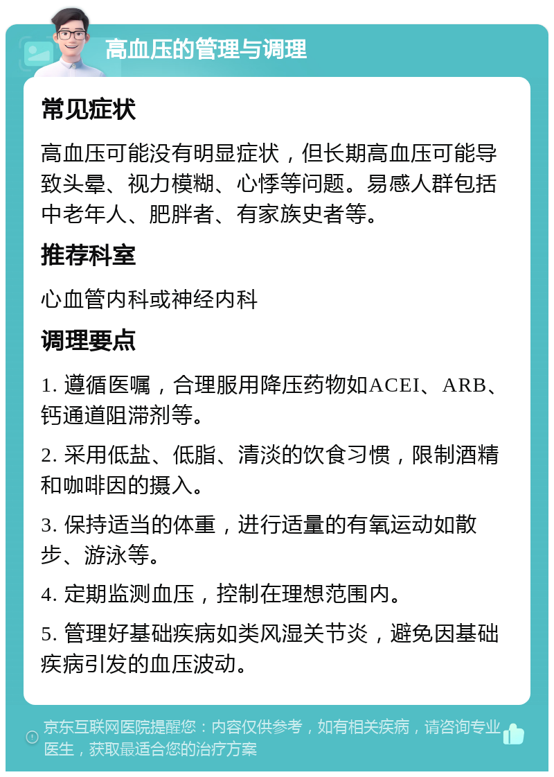 高血压的管理与调理 常见症状 高血压可能没有明显症状，但长期高血压可能导致头晕、视力模糊、心悸等问题。易感人群包括中老年人、肥胖者、有家族史者等。 推荐科室 心血管内科或神经内科 调理要点 1. 遵循医嘱，合理服用降压药物如ACEI、ARB、钙通道阻滞剂等。 2. 采用低盐、低脂、清淡的饮食习惯，限制酒精和咖啡因的摄入。 3. 保持适当的体重，进行适量的有氧运动如散步、游泳等。 4. 定期监测血压，控制在理想范围内。 5. 管理好基础疾病如类风湿关节炎，避免因基础疾病引发的血压波动。