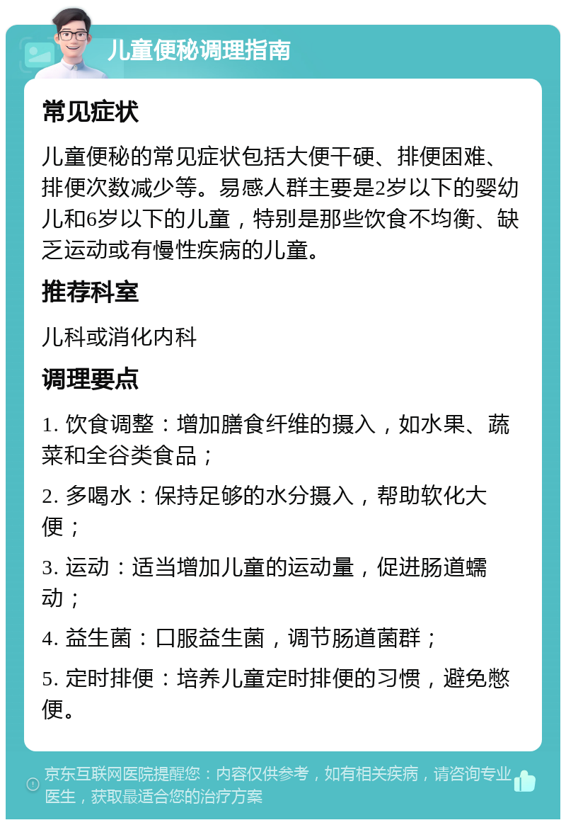 儿童便秘调理指南 常见症状 儿童便秘的常见症状包括大便干硬、排便困难、排便次数减少等。易感人群主要是2岁以下的婴幼儿和6岁以下的儿童，特别是那些饮食不均衡、缺乏运动或有慢性疾病的儿童。 推荐科室 儿科或消化内科 调理要点 1. 饮食调整：增加膳食纤维的摄入，如水果、蔬菜和全谷类食品； 2. 多喝水：保持足够的水分摄入，帮助软化大便； 3. 运动：适当增加儿童的运动量，促进肠道蠕动； 4. 益生菌：口服益生菌，调节肠道菌群； 5. 定时排便：培养儿童定时排便的习惯，避免憋便。