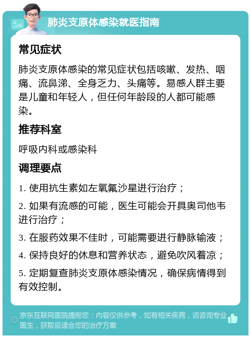 肺炎支原体感染就医指南 常见症状 肺炎支原体感染的常见症状包括咳嗽、发热、咽痛、流鼻涕、全身乏力、头痛等。易感人群主要是儿童和年轻人，但任何年龄段的人都可能感染。 推荐科室 呼吸内科或感染科 调理要点 1. 使用抗生素如左氧氟沙星进行治疗； 2. 如果有流感的可能，医生可能会开具奥司他韦进行治疗； 3. 在服药效果不佳时，可能需要进行静脉输液； 4. 保持良好的休息和营养状态，避免吹风着凉； 5. 定期复查肺炎支原体感染情况，确保病情得到有效控制。