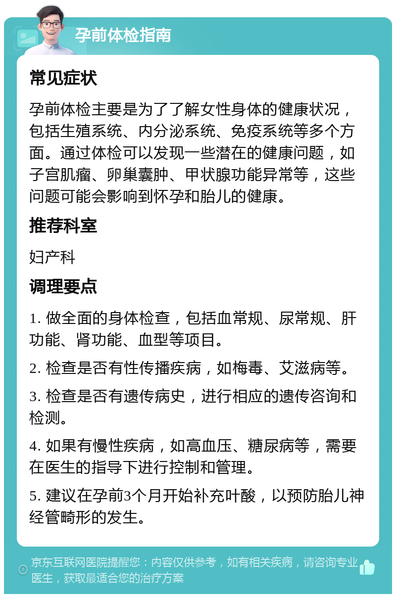 孕前体检指南 常见症状 孕前体检主要是为了了解女性身体的健康状况，包括生殖系统、内分泌系统、免疫系统等多个方面。通过体检可以发现一些潜在的健康问题，如子宫肌瘤、卵巢囊肿、甲状腺功能异常等，这些问题可能会影响到怀孕和胎儿的健康。 推荐科室 妇产科 调理要点 1. 做全面的身体检查，包括血常规、尿常规、肝功能、肾功能、血型等项目。 2. 检查是否有性传播疾病，如梅毒、艾滋病等。 3. 检查是否有遗传病史，进行相应的遗传咨询和检测。 4. 如果有慢性疾病，如高血压、糖尿病等，需要在医生的指导下进行控制和管理。 5. 建议在孕前3个月开始补充叶酸，以预防胎儿神经管畸形的发生。