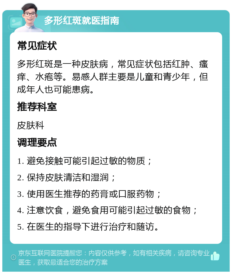 多形红斑就医指南 常见症状 多形红斑是一种皮肤病，常见症状包括红肿、瘙痒、水疱等。易感人群主要是儿童和青少年，但成年人也可能患病。 推荐科室 皮肤科 调理要点 1. 避免接触可能引起过敏的物质； 2. 保持皮肤清洁和湿润； 3. 使用医生推荐的药膏或口服药物； 4. 注意饮食，避免食用可能引起过敏的食物； 5. 在医生的指导下进行治疗和随访。