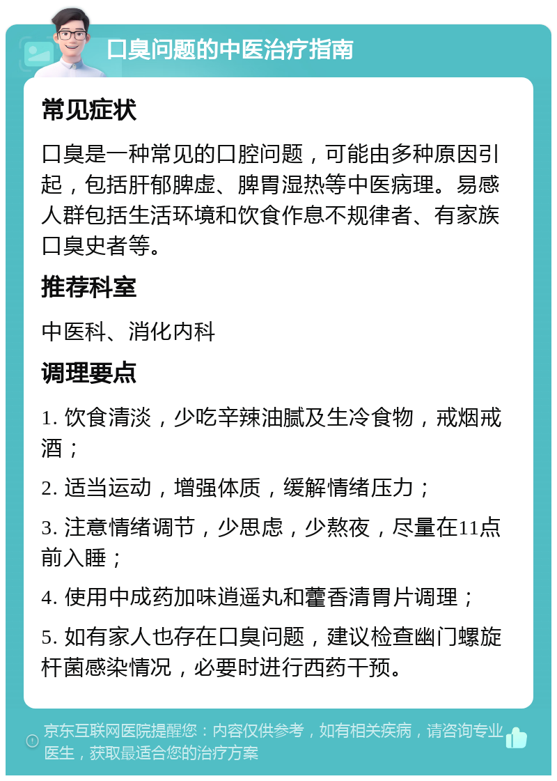 口臭问题的中医治疗指南 常见症状 口臭是一种常见的口腔问题，可能由多种原因引起，包括肝郁脾虚、脾胃湿热等中医病理。易感人群包括生活环境和饮食作息不规律者、有家族口臭史者等。 推荐科室 中医科、消化内科 调理要点 1. 饮食清淡，少吃辛辣油腻及生冷食物，戒烟戒酒； 2. 适当运动，增强体质，缓解情绪压力； 3. 注意情绪调节，少思虑，少熬夜，尽量在11点前入睡； 4. 使用中成药加味逍遥丸和藿香清胃片调理； 5. 如有家人也存在口臭问题，建议检查幽门螺旋杆菌感染情况，必要时进行西药干预。