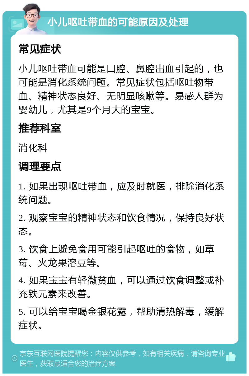 小儿呕吐带血的可能原因及处理 常见症状 小儿呕吐带血可能是口腔、鼻腔出血引起的，也可能是消化系统问题。常见症状包括呕吐物带血、精神状态良好、无明显咳嗽等。易感人群为婴幼儿，尤其是9个月大的宝宝。 推荐科室 消化科 调理要点 1. 如果出现呕吐带血，应及时就医，排除消化系统问题。 2. 观察宝宝的精神状态和饮食情况，保持良好状态。 3. 饮食上避免食用可能引起呕吐的食物，如草莓、火龙果溶豆等。 4. 如果宝宝有轻微贫血，可以通过饮食调整或补充铁元素来改善。 5. 可以给宝宝喝金银花露，帮助清热解毒，缓解症状。