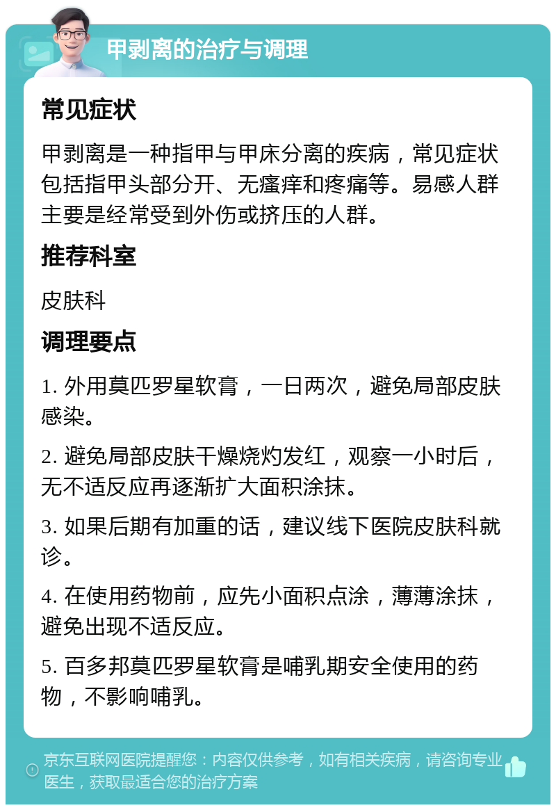 甲剥离的治疗与调理 常见症状 甲剥离是一种指甲与甲床分离的疾病，常见症状包括指甲头部分开、无瘙痒和疼痛等。易感人群主要是经常受到外伤或挤压的人群。 推荐科室 皮肤科 调理要点 1. 外用莫匹罗星软膏，一日两次，避免局部皮肤感染。 2. 避免局部皮肤干燥烧灼发红，观察一小时后，无不适反应再逐渐扩大面积涂抹。 3. 如果后期有加重的话，建议线下医院皮肤科就诊。 4. 在使用药物前，应先小面积点涂，薄薄涂抹，避免出现不适反应。 5. 百多邦莫匹罗星软膏是哺乳期安全使用的药物，不影响哺乳。