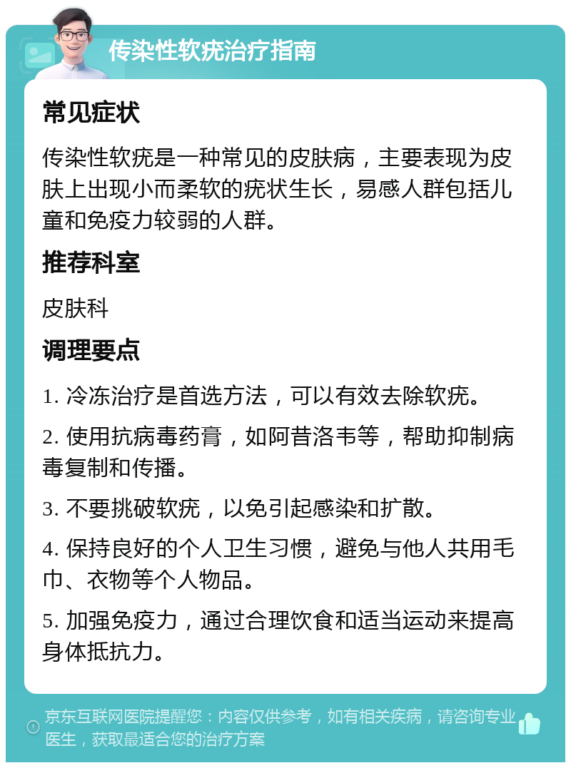 传染性软疣治疗指南 常见症状 传染性软疣是一种常见的皮肤病，主要表现为皮肤上出现小而柔软的疣状生长，易感人群包括儿童和免疫力较弱的人群。 推荐科室 皮肤科 调理要点 1. 冷冻治疗是首选方法，可以有效去除软疣。 2. 使用抗病毒药膏，如阿昔洛韦等，帮助抑制病毒复制和传播。 3. 不要挑破软疣，以免引起感染和扩散。 4. 保持良好的个人卫生习惯，避免与他人共用毛巾、衣物等个人物品。 5. 加强免疫力，通过合理饮食和适当运动来提高身体抵抗力。