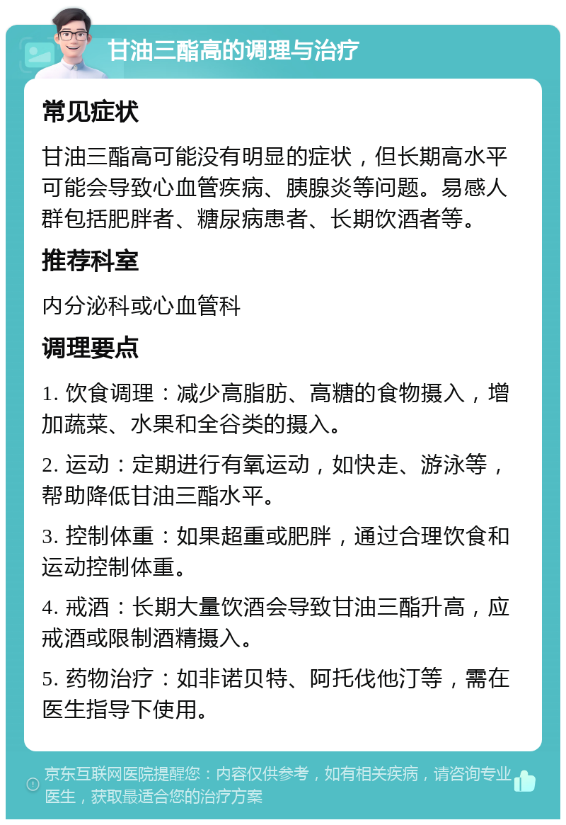 甘油三酯高的调理与治疗 常见症状 甘油三酯高可能没有明显的症状，但长期高水平可能会导致心血管疾病、胰腺炎等问题。易感人群包括肥胖者、糖尿病患者、长期饮酒者等。 推荐科室 内分泌科或心血管科 调理要点 1. 饮食调理：减少高脂肪、高糖的食物摄入，增加蔬菜、水果和全谷类的摄入。 2. 运动：定期进行有氧运动，如快走、游泳等，帮助降低甘油三酯水平。 3. 控制体重：如果超重或肥胖，通过合理饮食和运动控制体重。 4. 戒酒：长期大量饮酒会导致甘油三酯升高，应戒酒或限制酒精摄入。 5. 药物治疗：如非诺贝特、阿托伐他汀等，需在医生指导下使用。