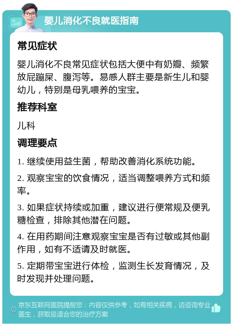 婴儿消化不良就医指南 常见症状 婴儿消化不良常见症状包括大便中有奶瓣、频繁放屁蹦屎、腹泻等。易感人群主要是新生儿和婴幼儿，特别是母乳喂养的宝宝。 推荐科室 儿科 调理要点 1. 继续使用益生菌，帮助改善消化系统功能。 2. 观察宝宝的饮食情况，适当调整喂养方式和频率。 3. 如果症状持续或加重，建议进行便常规及便乳糖检查，排除其他潜在问题。 4. 在用药期间注意观察宝宝是否有过敏或其他副作用，如有不适请及时就医。 5. 定期带宝宝进行体检，监测生长发育情况，及时发现并处理问题。