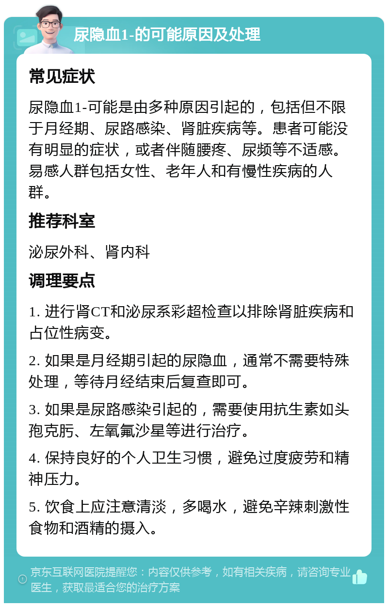 尿隐血1-的可能原因及处理 常见症状 尿隐血1-可能是由多种原因引起的，包括但不限于月经期、尿路感染、肾脏疾病等。患者可能没有明显的症状，或者伴随腰疼、尿频等不适感。易感人群包括女性、老年人和有慢性疾病的人群。 推荐科室 泌尿外科、肾内科 调理要点 1. 进行肾CT和泌尿系彩超检查以排除肾脏疾病和占位性病变。 2. 如果是月经期引起的尿隐血，通常不需要特殊处理，等待月经结束后复查即可。 3. 如果是尿路感染引起的，需要使用抗生素如头孢克肟、左氧氟沙星等进行治疗。 4. 保持良好的个人卫生习惯，避免过度疲劳和精神压力。 5. 饮食上应注意清淡，多喝水，避免辛辣刺激性食物和酒精的摄入。