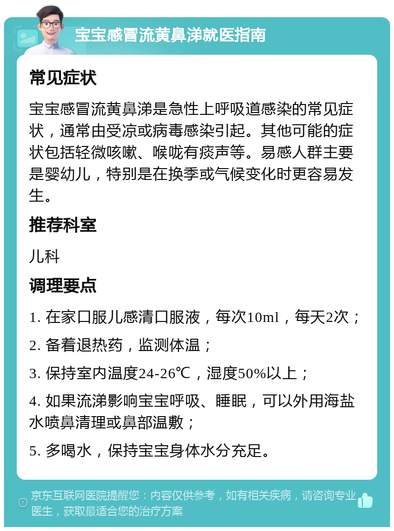 宝宝感冒流黄鼻涕就医指南 常见症状 宝宝感冒流黄鼻涕是急性上呼吸道感染的常见症状，通常由受凉或病毒感染引起。其他可能的症状包括轻微咳嗽、喉咙有痰声等。易感人群主要是婴幼儿，特别是在换季或气候变化时更容易发生。 推荐科室 儿科 调理要点 1. 在家口服儿感清口服液，每次10ml，每天2次； 2. 备着退热药，监测体温； 3. 保持室内温度24-26℃，湿度50%以上； 4. 如果流涕影响宝宝呼吸、睡眠，可以外用海盐水喷鼻清理或鼻部温敷； 5. 多喝水，保持宝宝身体水分充足。