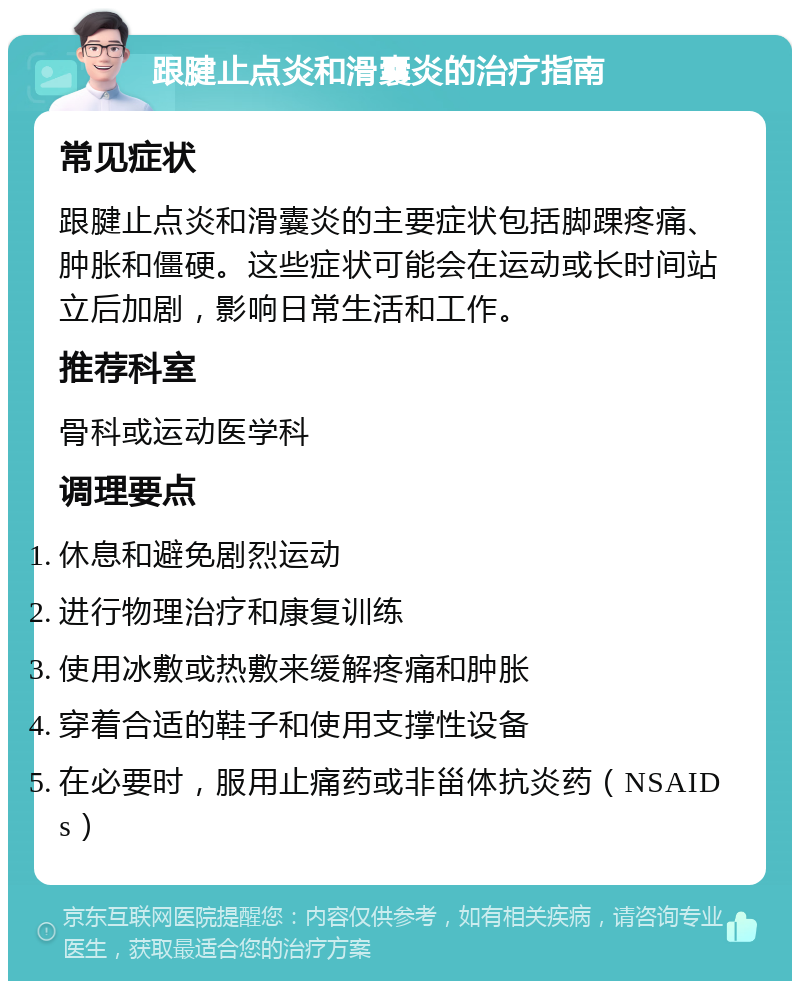 跟腱止点炎和滑囊炎的治疗指南 常见症状 跟腱止点炎和滑囊炎的主要症状包括脚踝疼痛、肿胀和僵硬。这些症状可能会在运动或长时间站立后加剧，影响日常生活和工作。 推荐科室 骨科或运动医学科 调理要点 休息和避免剧烈运动 进行物理治疗和康复训练 使用冰敷或热敷来缓解疼痛和肿胀 穿着合适的鞋子和使用支撑性设备 在必要时，服用止痛药或非甾体抗炎药（NSAIDs）