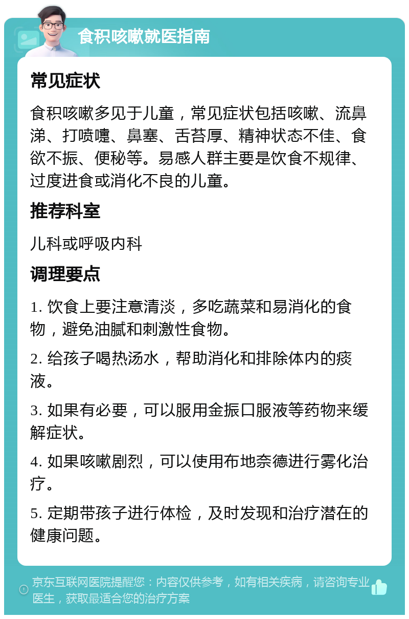 食积咳嗽就医指南 常见症状 食积咳嗽多见于儿童，常见症状包括咳嗽、流鼻涕、打喷嚏、鼻塞、舌苔厚、精神状态不佳、食欲不振、便秘等。易感人群主要是饮食不规律、过度进食或消化不良的儿童。 推荐科室 儿科或呼吸内科 调理要点 1. 饮食上要注意清淡，多吃蔬菜和易消化的食物，避免油腻和刺激性食物。 2. 给孩子喝热汤水，帮助消化和排除体内的痰液。 3. 如果有必要，可以服用金振口服液等药物来缓解症状。 4. 如果咳嗽剧烈，可以使用布地奈德进行雾化治疗。 5. 定期带孩子进行体检，及时发现和治疗潜在的健康问题。