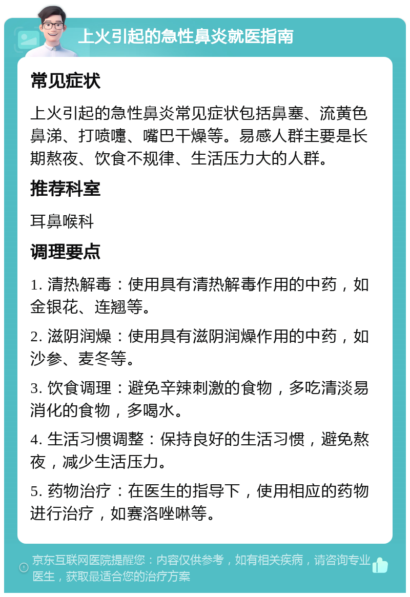 上火引起的急性鼻炎就医指南 常见症状 上火引起的急性鼻炎常见症状包括鼻塞、流黄色鼻涕、打喷嚏、嘴巴干燥等。易感人群主要是长期熬夜、饮食不规律、生活压力大的人群。 推荐科室 耳鼻喉科 调理要点 1. 清热解毒：使用具有清热解毒作用的中药，如金银花、连翘等。 2. 滋阴润燥：使用具有滋阴润燥作用的中药，如沙参、麦冬等。 3. 饮食调理：避免辛辣刺激的食物，多吃清淡易消化的食物，多喝水。 4. 生活习惯调整：保持良好的生活习惯，避免熬夜，减少生活压力。 5. 药物治疗：在医生的指导下，使用相应的药物进行治疗，如赛洛唑啉等。