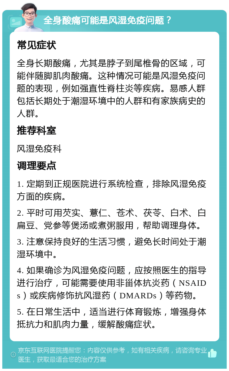 全身酸痛可能是风湿免疫问题？ 常见症状 全身长期酸痛，尤其是脖子到尾椎骨的区域，可能伴随脚肌肉酸痛。这种情况可能是风湿免疫问题的表现，例如强直性脊柱炎等疾病。易感人群包括长期处于潮湿环境中的人群和有家族病史的人群。 推荐科室 风湿免疫科 调理要点 1. 定期到正规医院进行系统检查，排除风湿免疫方面的疾病。 2. 平时可用芡实、薏仁、苍术、茯苓、白术、白扁豆、党参等煲汤或煮粥服用，帮助调理身体。 3. 注意保持良好的生活习惯，避免长时间处于潮湿环境中。 4. 如果确诊为风湿免疫问题，应按照医生的指导进行治疗，可能需要使用非甾体抗炎药（NSAIDs）或疾病修饰抗风湿药（DMARDs）等药物。 5. 在日常生活中，适当进行体育锻炼，增强身体抵抗力和肌肉力量，缓解酸痛症状。