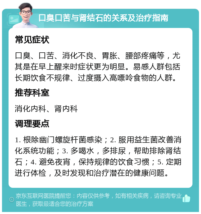 口臭口苦与肾结石的关系及治疗指南 常见症状 口臭、口苦、消化不良、胃胀、腰部疼痛等，尤其是在早上醒来时症状更为明显。易感人群包括长期饮食不规律、过度摄入高嘌呤食物的人群。 推荐科室 消化内科、肾内科 调理要点 1. 根除幽门螺旋杆菌感染；2. 服用益生菌改善消化系统功能；3. 多喝水，多排尿，帮助排除肾结石；4. 避免夜宵，保持规律的饮食习惯；5. 定期进行体检，及时发现和治疗潜在的健康问题。