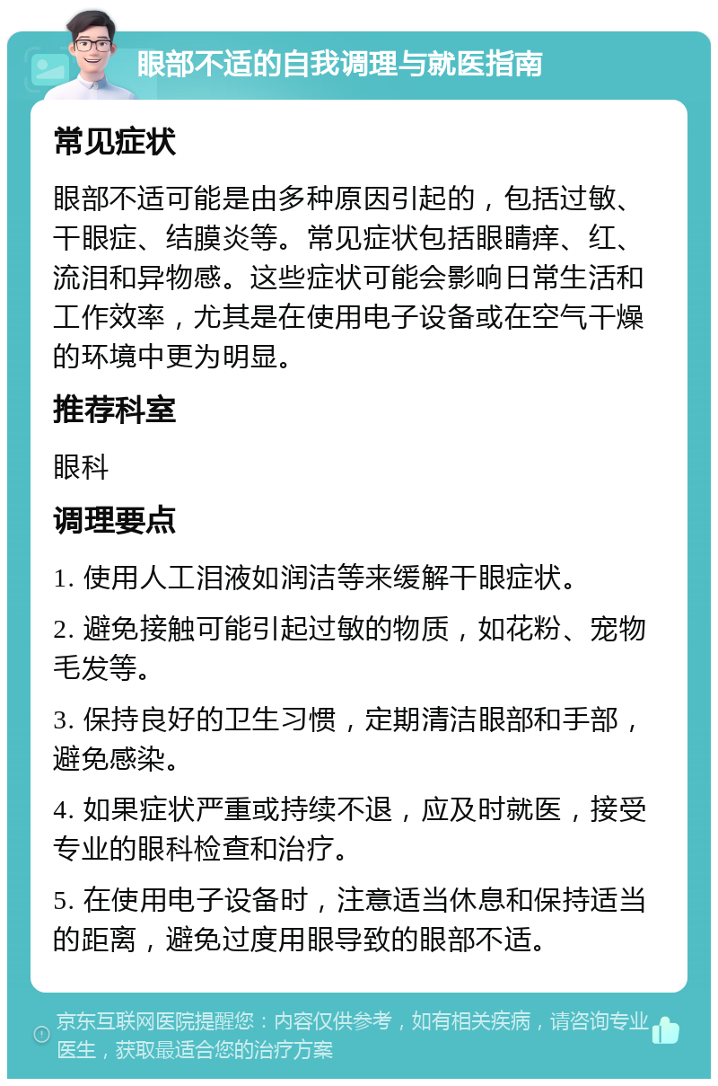 眼部不适的自我调理与就医指南 常见症状 眼部不适可能是由多种原因引起的，包括过敏、干眼症、结膜炎等。常见症状包括眼睛痒、红、流泪和异物感。这些症状可能会影响日常生活和工作效率，尤其是在使用电子设备或在空气干燥的环境中更为明显。 推荐科室 眼科 调理要点 1. 使用人工泪液如润洁等来缓解干眼症状。 2. 避免接触可能引起过敏的物质，如花粉、宠物毛发等。 3. 保持良好的卫生习惯，定期清洁眼部和手部，避免感染。 4. 如果症状严重或持续不退，应及时就医，接受专业的眼科检查和治疗。 5. 在使用电子设备时，注意适当休息和保持适当的距离，避免过度用眼导致的眼部不适。