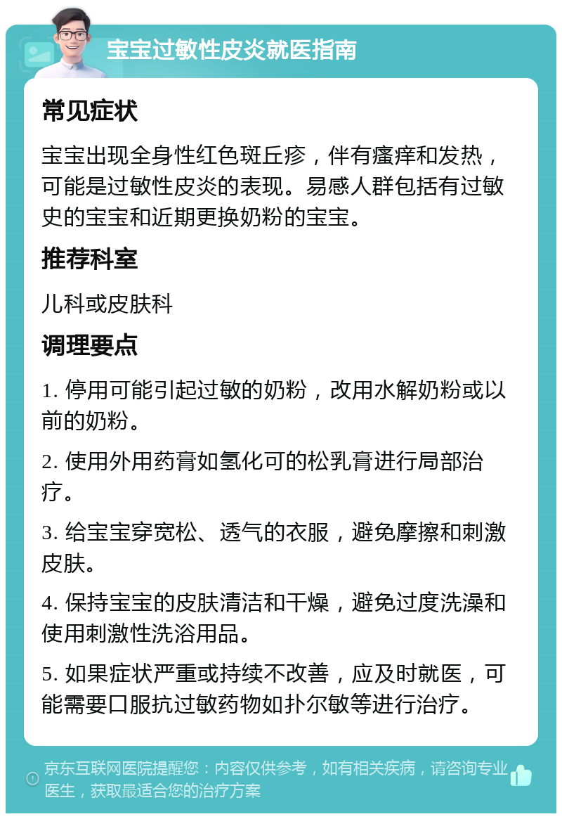 宝宝过敏性皮炎就医指南 常见症状 宝宝出现全身性红色斑丘疹，伴有瘙痒和发热，可能是过敏性皮炎的表现。易感人群包括有过敏史的宝宝和近期更换奶粉的宝宝。 推荐科室 儿科或皮肤科 调理要点 1. 停用可能引起过敏的奶粉，改用水解奶粉或以前的奶粉。 2. 使用外用药膏如氢化可的松乳膏进行局部治疗。 3. 给宝宝穿宽松、透气的衣服，避免摩擦和刺激皮肤。 4. 保持宝宝的皮肤清洁和干燥，避免过度洗澡和使用刺激性洗浴用品。 5. 如果症状严重或持续不改善，应及时就医，可能需要口服抗过敏药物如扑尔敏等进行治疗。