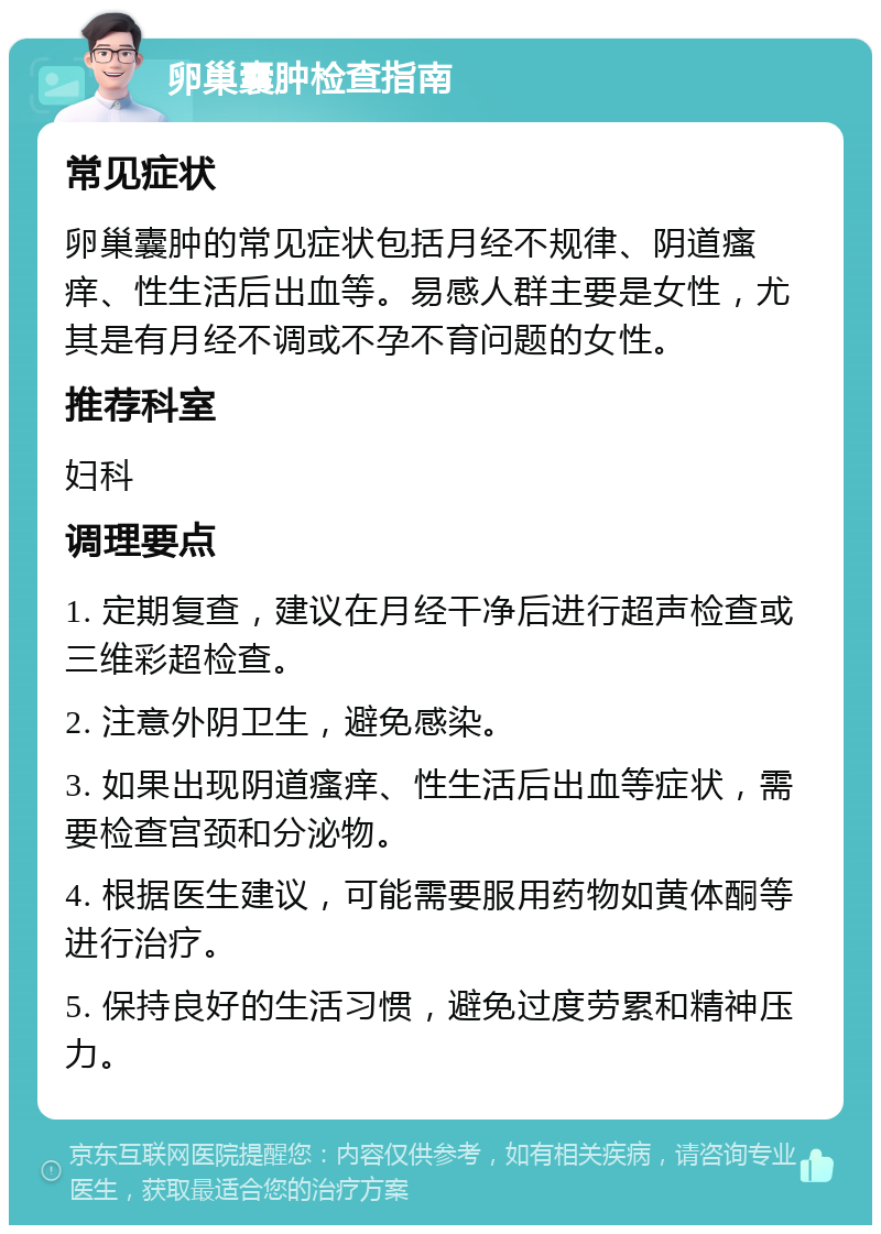 卵巢囊肿检查指南 常见症状 卵巢囊肿的常见症状包括月经不规律、阴道瘙痒、性生活后出血等。易感人群主要是女性，尤其是有月经不调或不孕不育问题的女性。 推荐科室 妇科 调理要点 1. 定期复查，建议在月经干净后进行超声检查或三维彩超检查。 2. 注意外阴卫生，避免感染。 3. 如果出现阴道瘙痒、性生活后出血等症状，需要检查宫颈和分泌物。 4. 根据医生建议，可能需要服用药物如黄体酮等进行治疗。 5. 保持良好的生活习惯，避免过度劳累和精神压力。