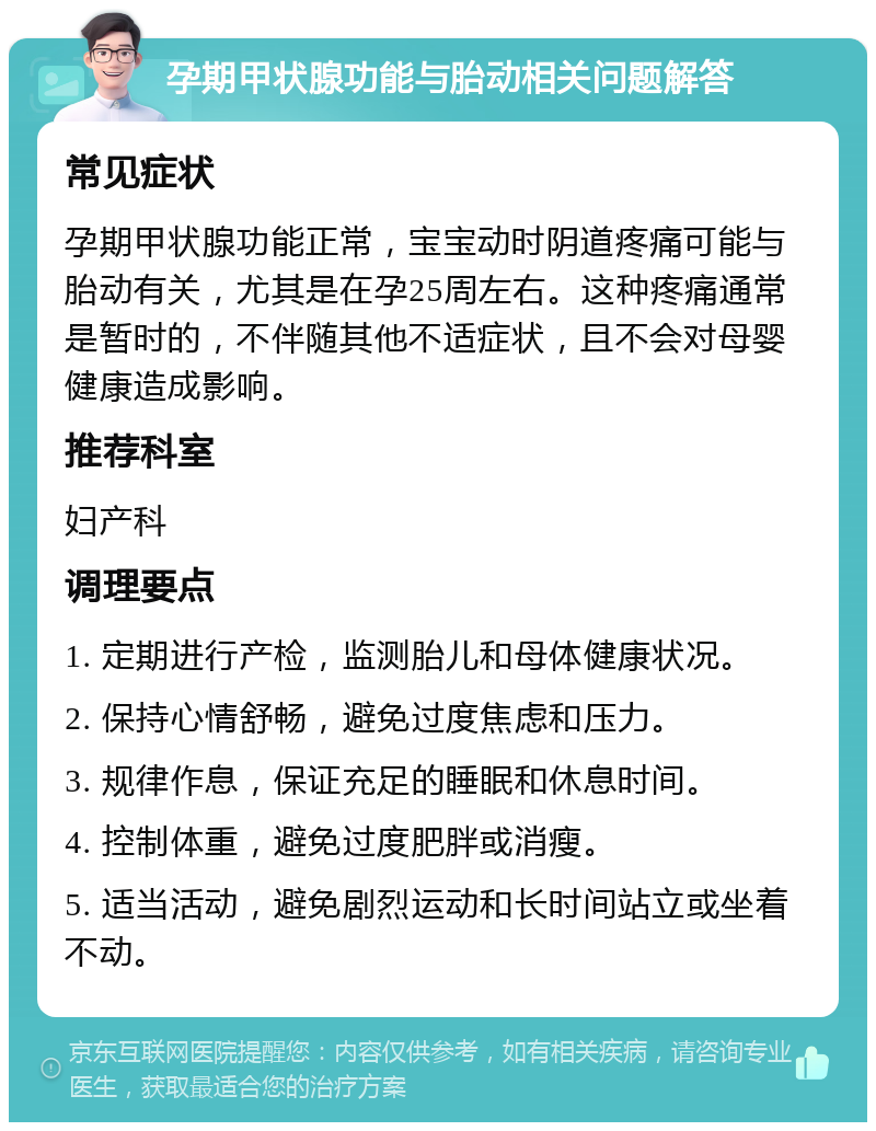 孕期甲状腺功能与胎动相关问题解答 常见症状 孕期甲状腺功能正常，宝宝动时阴道疼痛可能与胎动有关，尤其是在孕25周左右。这种疼痛通常是暂时的，不伴随其他不适症状，且不会对母婴健康造成影响。 推荐科室 妇产科 调理要点 1. 定期进行产检，监测胎儿和母体健康状况。 2. 保持心情舒畅，避免过度焦虑和压力。 3. 规律作息，保证充足的睡眠和休息时间。 4. 控制体重，避免过度肥胖或消瘦。 5. 适当活动，避免剧烈运动和长时间站立或坐着不动。