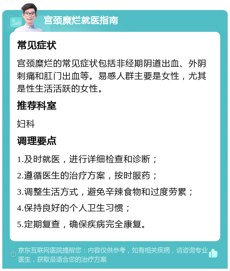 宫颈糜烂就医指南 常见症状 宫颈糜烂的常见症状包括非经期阴道出血、外阴刺痛和肛门出血等。易感人群主要是女性，尤其是性生活活跃的女性。 推荐科室 妇科 调理要点 1.及时就医，进行详细检查和诊断； 2.遵循医生的治疗方案，按时服药； 3.调整生活方式，避免辛辣食物和过度劳累； 4.保持良好的个人卫生习惯； 5.定期复查，确保疾病完全康复。