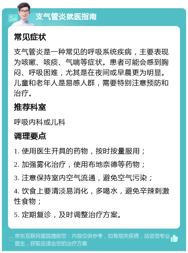 支气管炎就医指南 常见症状 支气管炎是一种常见的呼吸系统疾病，主要表现为咳嗽、咳痰、气喘等症状。患者可能会感到胸闷、呼吸困难，尤其是在夜间或早晨更为明显。儿童和老年人是易感人群，需要特别注意预防和治疗。 推荐科室 呼吸内科或儿科 调理要点 1. 使用医生开具的药物，按时按量服用； 2. 加强雾化治疗，使用布地奈德等药物； 3. 注意保持室内空气流通，避免空气污染； 4. 饮食上要清淡易消化，多喝水，避免辛辣刺激性食物； 5. 定期复诊，及时调整治疗方案。