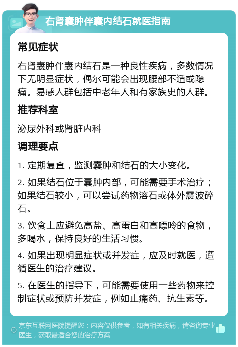 右肾囊肿伴囊内结石就医指南 常见症状 右肾囊肿伴囊内结石是一种良性疾病，多数情况下无明显症状，偶尔可能会出现腰部不适或隐痛。易感人群包括中老年人和有家族史的人群。 推荐科室 泌尿外科或肾脏内科 调理要点 1. 定期复查，监测囊肿和结石的大小变化。 2. 如果结石位于囊肿内部，可能需要手术治疗；如果结石较小，可以尝试药物溶石或体外震波碎石。 3. 饮食上应避免高盐、高蛋白和高嘌呤的食物，多喝水，保持良好的生活习惯。 4. 如果出现明显症状或并发症，应及时就医，遵循医生的治疗建议。 5. 在医生的指导下，可能需要使用一些药物来控制症状或预防并发症，例如止痛药、抗生素等。