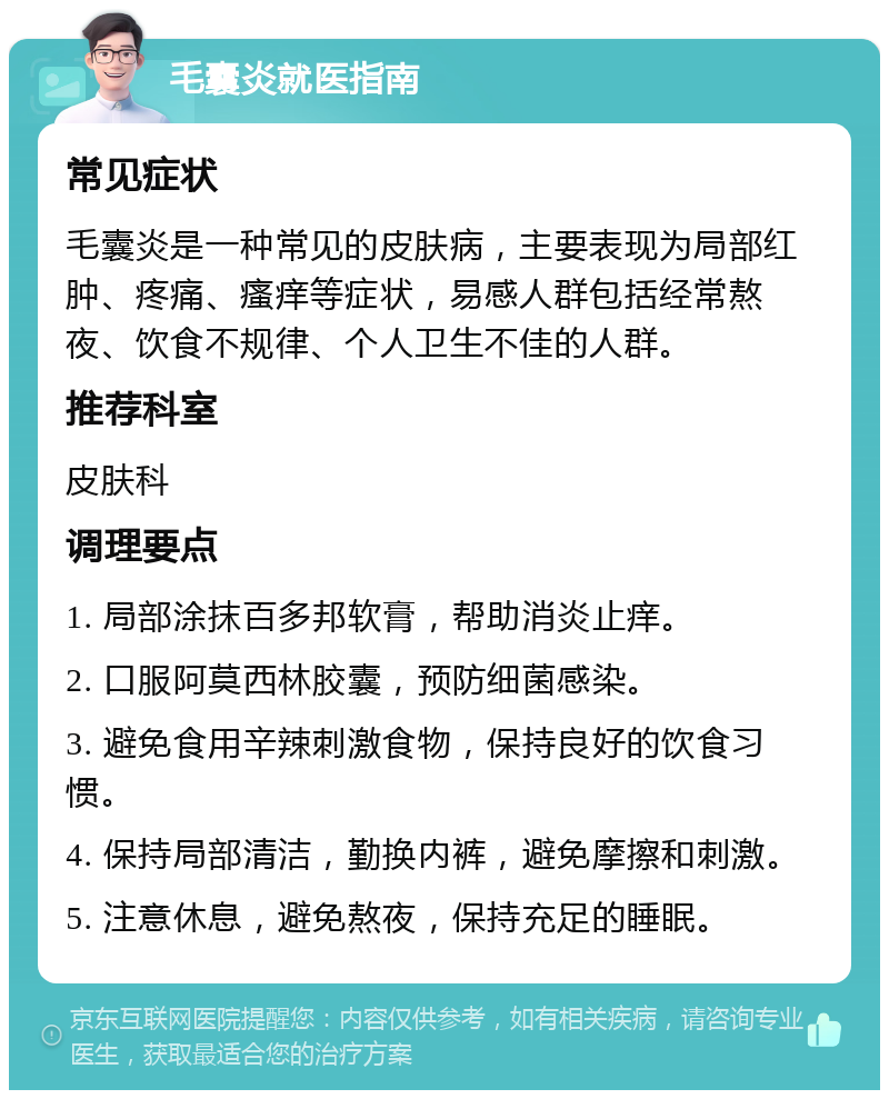 毛囊炎就医指南 常见症状 毛囊炎是一种常见的皮肤病，主要表现为局部红肿、疼痛、瘙痒等症状，易感人群包括经常熬夜、饮食不规律、个人卫生不佳的人群。 推荐科室 皮肤科 调理要点 1. 局部涂抹百多邦软膏，帮助消炎止痒。 2. 口服阿莫西林胶囊，预防细菌感染。 3. 避免食用辛辣刺激食物，保持良好的饮食习惯。 4. 保持局部清洁，勤换内裤，避免摩擦和刺激。 5. 注意休息，避免熬夜，保持充足的睡眠。