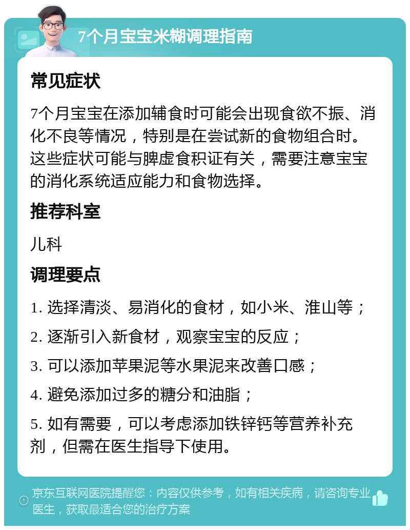 7个月宝宝米糊调理指南 常见症状 7个月宝宝在添加辅食时可能会出现食欲不振、消化不良等情况，特别是在尝试新的食物组合时。这些症状可能与脾虚食积证有关，需要注意宝宝的消化系统适应能力和食物选择。 推荐科室 儿科 调理要点 1. 选择清淡、易消化的食材，如小米、淮山等； 2. 逐渐引入新食材，观察宝宝的反应； 3. 可以添加苹果泥等水果泥来改善口感； 4. 避免添加过多的糖分和油脂； 5. 如有需要，可以考虑添加铁锌钙等营养补充剂，但需在医生指导下使用。