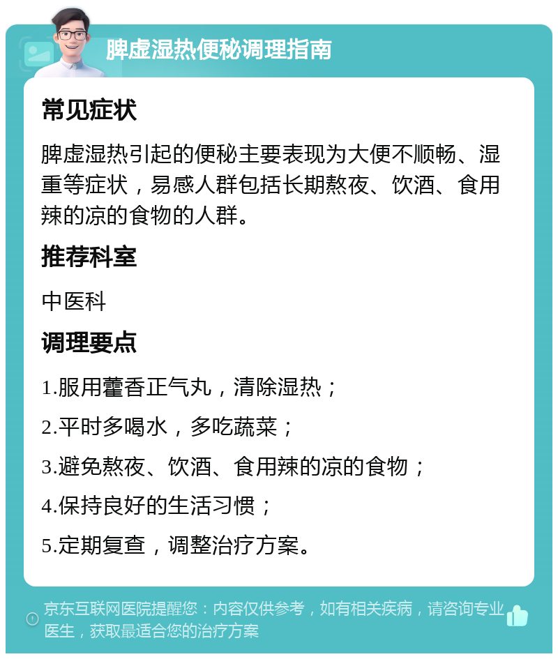 脾虚湿热便秘调理指南 常见症状 脾虚湿热引起的便秘主要表现为大便不顺畅、湿重等症状，易感人群包括长期熬夜、饮酒、食用辣的凉的食物的人群。 推荐科室 中医科 调理要点 1.服用藿香正气丸，清除湿热； 2.平时多喝水，多吃蔬菜； 3.避免熬夜、饮酒、食用辣的凉的食物； 4.保持良好的生活习惯； 5.定期复查，调整治疗方案。