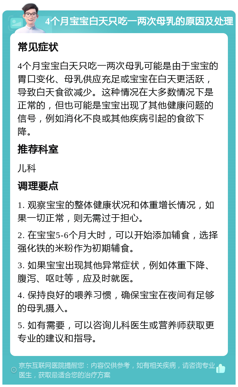 4个月宝宝白天只吃一两次母乳的原因及处理 常见症状 4个月宝宝白天只吃一两次母乳可能是由于宝宝的胃口变化、母乳供应充足或宝宝在白天更活跃，导致白天食欲减少。这种情况在大多数情况下是正常的，但也可能是宝宝出现了其他健康问题的信号，例如消化不良或其他疾病引起的食欲下降。 推荐科室 儿科 调理要点 1. 观察宝宝的整体健康状况和体重增长情况，如果一切正常，则无需过于担心。 2. 在宝宝5-6个月大时，可以开始添加辅食，选择强化铁的米粉作为初期辅食。 3. 如果宝宝出现其他异常症状，例如体重下降、腹泻、呕吐等，应及时就医。 4. 保持良好的喂养习惯，确保宝宝在夜间有足够的母乳摄入。 5. 如有需要，可以咨询儿科医生或营养师获取更专业的建议和指导。