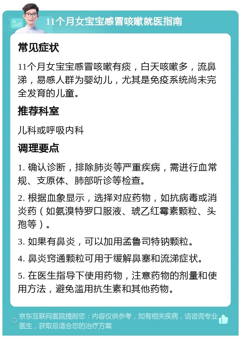 11个月女宝宝感冒咳嗽就医指南 常见症状 11个月女宝宝感冒咳嗽有痰，白天咳嗽多，流鼻涕，易感人群为婴幼儿，尤其是免疫系统尚未完全发育的儿童。 推荐科室 儿科或呼吸内科 调理要点 1. 确认诊断，排除肺炎等严重疾病，需进行血常规、支原体、肺部听诊等检查。 2. 根据血象显示，选择对应药物，如抗病毒或消炎药（如氨溴特罗口服液、琥乙红霉素颗粒、头孢等）。 3. 如果有鼻炎，可以加用孟鲁司特钠颗粒。 4. 鼻炎窍通颗粒可用于缓解鼻塞和流涕症状。 5. 在医生指导下使用药物，注意药物的剂量和使用方法，避免滥用抗生素和其他药物。