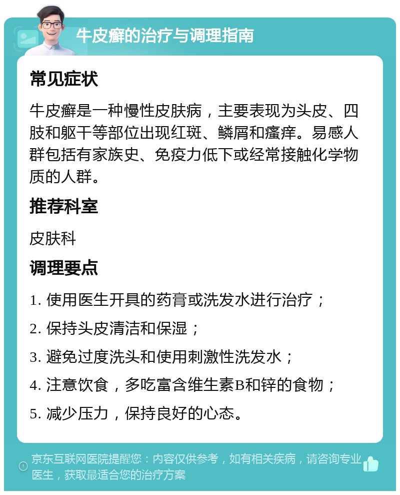 牛皮癣的治疗与调理指南 常见症状 牛皮癣是一种慢性皮肤病，主要表现为头皮、四肢和躯干等部位出现红斑、鳞屑和瘙痒。易感人群包括有家族史、免疫力低下或经常接触化学物质的人群。 推荐科室 皮肤科 调理要点 1. 使用医生开具的药膏或洗发水进行治疗； 2. 保持头皮清洁和保湿； 3. 避免过度洗头和使用刺激性洗发水； 4. 注意饮食，多吃富含维生素B和锌的食物； 5. 减少压力，保持良好的心态。