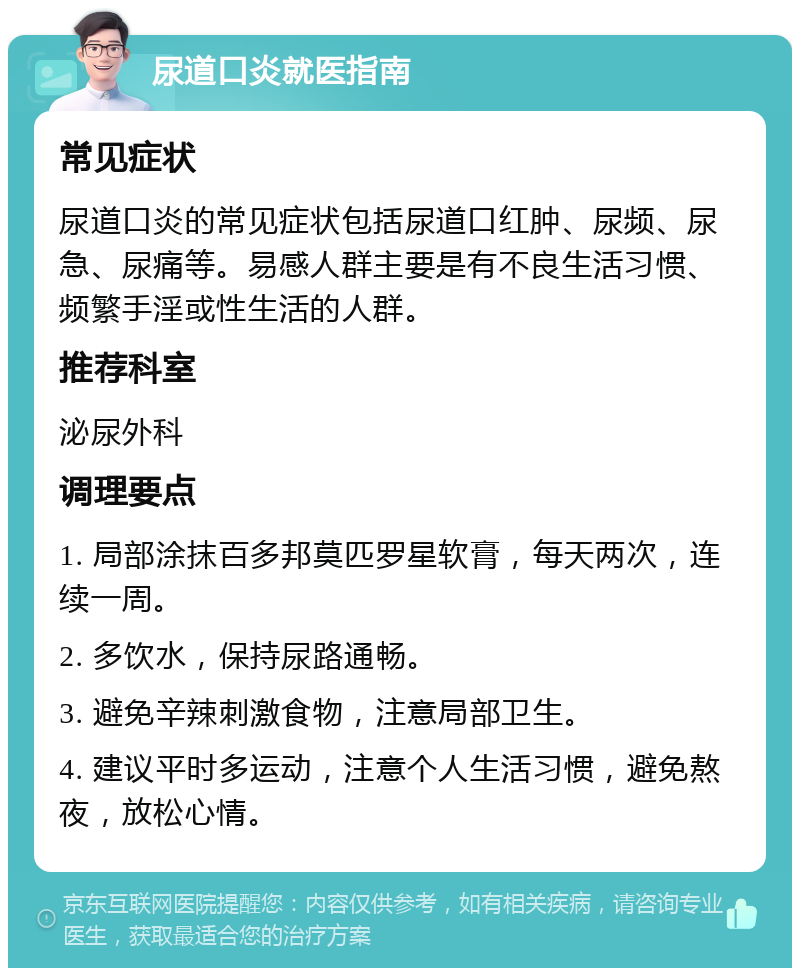 尿道口炎就医指南 常见症状 尿道口炎的常见症状包括尿道口红肿、尿频、尿急、尿痛等。易感人群主要是有不良生活习惯、频繁手淫或性生活的人群。 推荐科室 泌尿外科 调理要点 1. 局部涂抹百多邦莫匹罗星软膏，每天两次，连续一周。 2. 多饮水，保持尿路通畅。 3. 避免辛辣刺激食物，注意局部卫生。 4. 建议平时多运动，注意个人生活习惯，避免熬夜，放松心情。