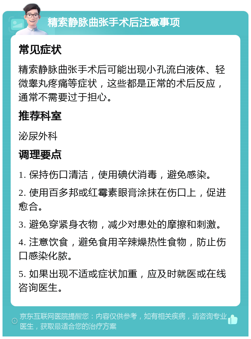 精索静脉曲张手术后注意事项 常见症状 精索静脉曲张手术后可能出现小孔流白液体、轻微睾丸疼痛等症状，这些都是正常的术后反应，通常不需要过于担心。 推荐科室 泌尿外科 调理要点 1. 保持伤口清洁，使用碘伏消毒，避免感染。 2. 使用百多邦或红霉素眼膏涂抹在伤口上，促进愈合。 3. 避免穿紧身衣物，减少对患处的摩擦和刺激。 4. 注意饮食，避免食用辛辣燥热性食物，防止伤口感染化脓。 5. 如果出现不适或症状加重，应及时就医或在线咨询医生。