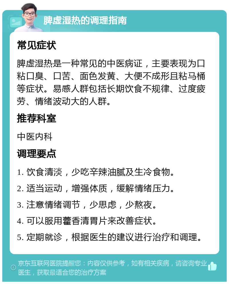 脾虚湿热的调理指南 常见症状 脾虚湿热是一种常见的中医病证，主要表现为口粘口臭、口苦、面色发黄、大便不成形且粘马桶等症状。易感人群包括长期饮食不规律、过度疲劳、情绪波动大的人群。 推荐科室 中医内科 调理要点 1. 饮食清淡，少吃辛辣油腻及生冷食物。 2. 适当运动，增强体质，缓解情绪压力。 3. 注意情绪调节，少思虑，少熬夜。 4. 可以服用藿香清胃片来改善症状。 5. 定期就诊，根据医生的建议进行治疗和调理。