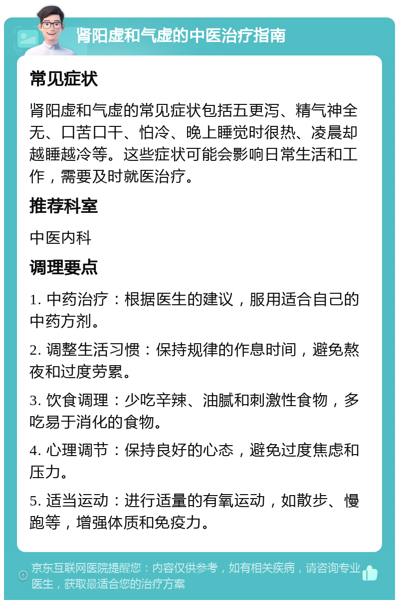 肾阳虚和气虚的中医治疗指南 常见症状 肾阳虚和气虚的常见症状包括五更泻、精气神全无、口苦口干、怕冷、晚上睡觉时很热、凌晨却越睡越冷等。这些症状可能会影响日常生活和工作，需要及时就医治疗。 推荐科室 中医内科 调理要点 1. 中药治疗：根据医生的建议，服用适合自己的中药方剂。 2. 调整生活习惯：保持规律的作息时间，避免熬夜和过度劳累。 3. 饮食调理：少吃辛辣、油腻和刺激性食物，多吃易于消化的食物。 4. 心理调节：保持良好的心态，避免过度焦虑和压力。 5. 适当运动：进行适量的有氧运动，如散步、慢跑等，增强体质和免疫力。