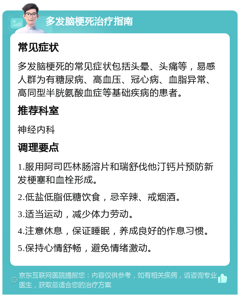 多发脑梗死治疗指南 常见症状 多发脑梗死的常见症状包括头晕、头痛等，易感人群为有糖尿病、高血压、冠心病、血脂异常、高同型半胱氨酸血症等基础疾病的患者。 推荐科室 神经内科 调理要点 1.服用阿司匹林肠溶片和瑞舒伐他汀钙片预防新发梗塞和血栓形成。 2.低盐低脂低糖饮食，忌辛辣、戒烟酒。 3.适当运动，减少体力劳动。 4.注意休息，保证睡眠，养成良好的作息习惯。 5.保持心情舒畅，避免情绪激动。