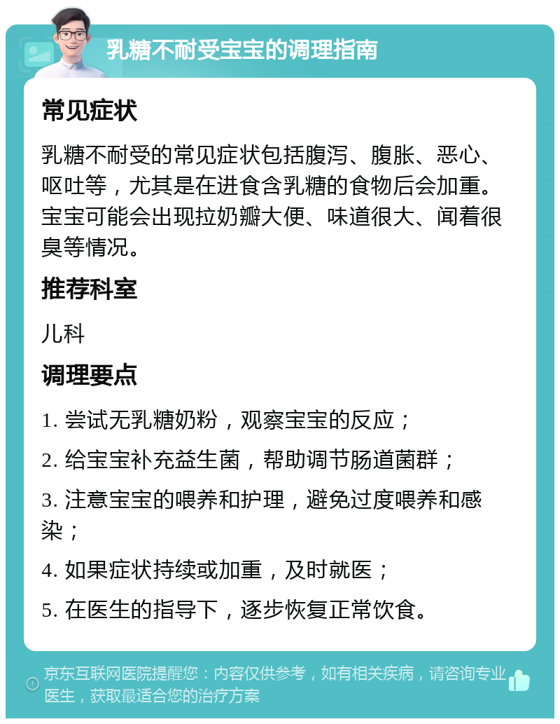 乳糖不耐受宝宝的调理指南 常见症状 乳糖不耐受的常见症状包括腹泻、腹胀、恶心、呕吐等，尤其是在进食含乳糖的食物后会加重。宝宝可能会出现拉奶瓣大便、味道很大、闻着很臭等情况。 推荐科室 儿科 调理要点 1. 尝试无乳糖奶粉，观察宝宝的反应； 2. 给宝宝补充益生菌，帮助调节肠道菌群； 3. 注意宝宝的喂养和护理，避免过度喂养和感染； 4. 如果症状持续或加重，及时就医； 5. 在医生的指导下，逐步恢复正常饮食。